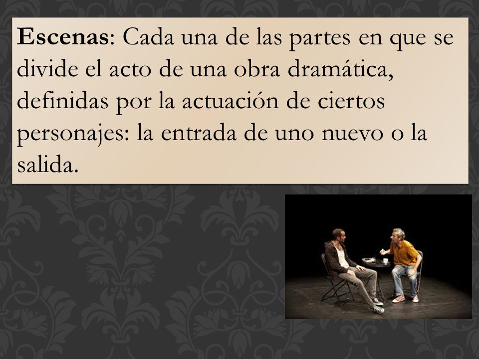 Escenas: Cada una de las partes en que se divide el acto de una obra dramática, definidas por la actuación de ciertos personajes: la entrada de uno nuevo o la salida.