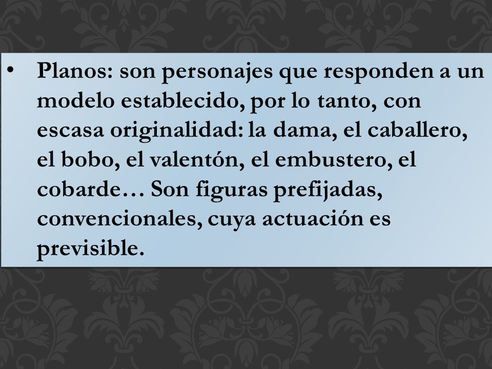 Planos: son personajes que responden a un modelo establecido, por lo tanto, con escasa originalidad: la dama, el caballero, el bobo, el valentón, el embustero, el cobarde… Son figuras prefijadas, convencionales, cuya actuación es previsible.