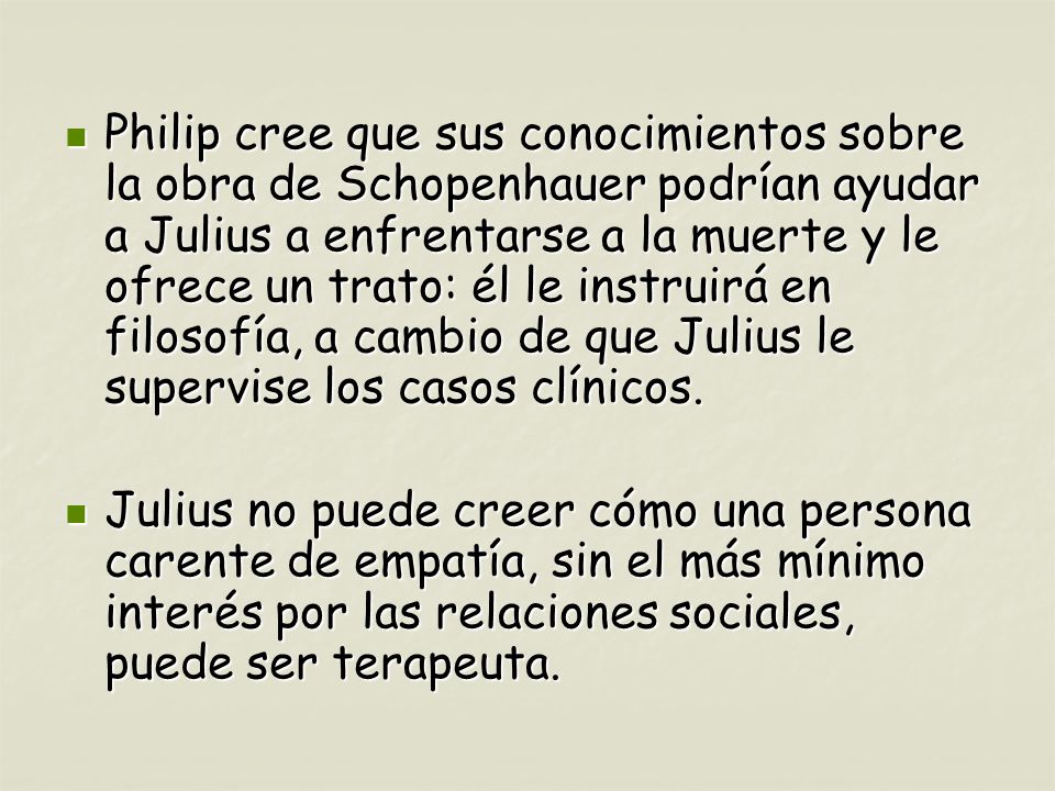 Philip cree que sus conocimientos sobre la obra de Schopenhauer podrían ayudar a Julius a enfrentarse a la muerte y le ofrece un trato: él le instruirá en filosofía, a cambio de que Julius le supervise los casos clínicos.
