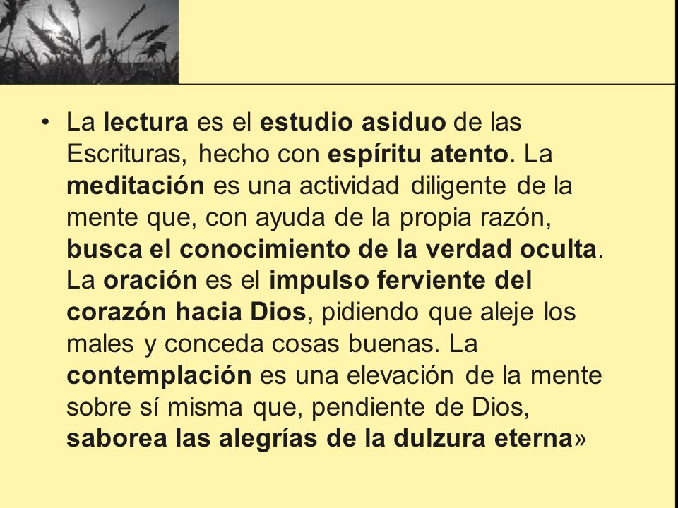 La lectura es el estudio asiduo de las Escrituras, hecho con espíritu atento. La meditación es una actividad diligente de la mente que, con ayuda de la propia razón, busca el conocimiento de la verdad oculta. La oración es el impulso ferviente del corazón hacia Dios, pidiendo que aleje los males y conceda cosas buenas. La contemplación es una elevación de la mente sobre sí misma que, pendiente de Dios, saborea las alegrías de la dulzura eterna»