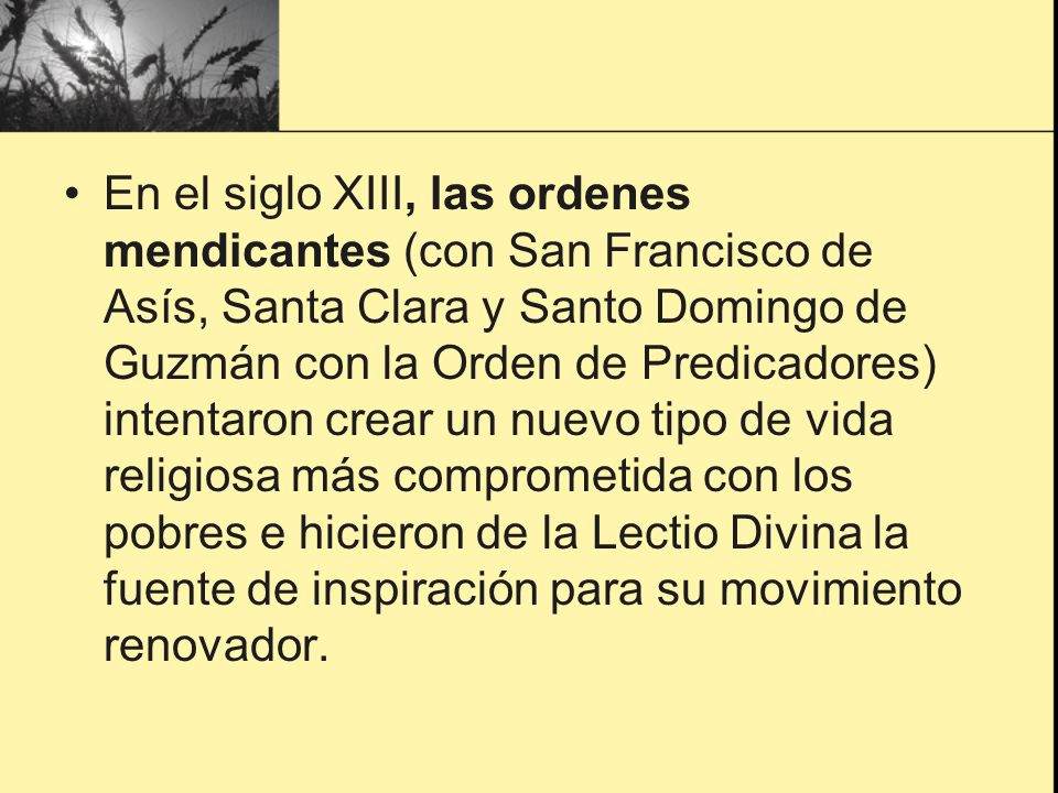 En el siglo XIII, las ordenes mendicantes (con San Francisco de Asís, Santa Clara y Santo Domingo de Guzmán con la Orden de Predicadores) intentaron crear un nuevo tipo de vida religiosa más comprometida con los pobres e hicieron de la Lectio Divina la fuente de inspiración para su movimiento renovador.