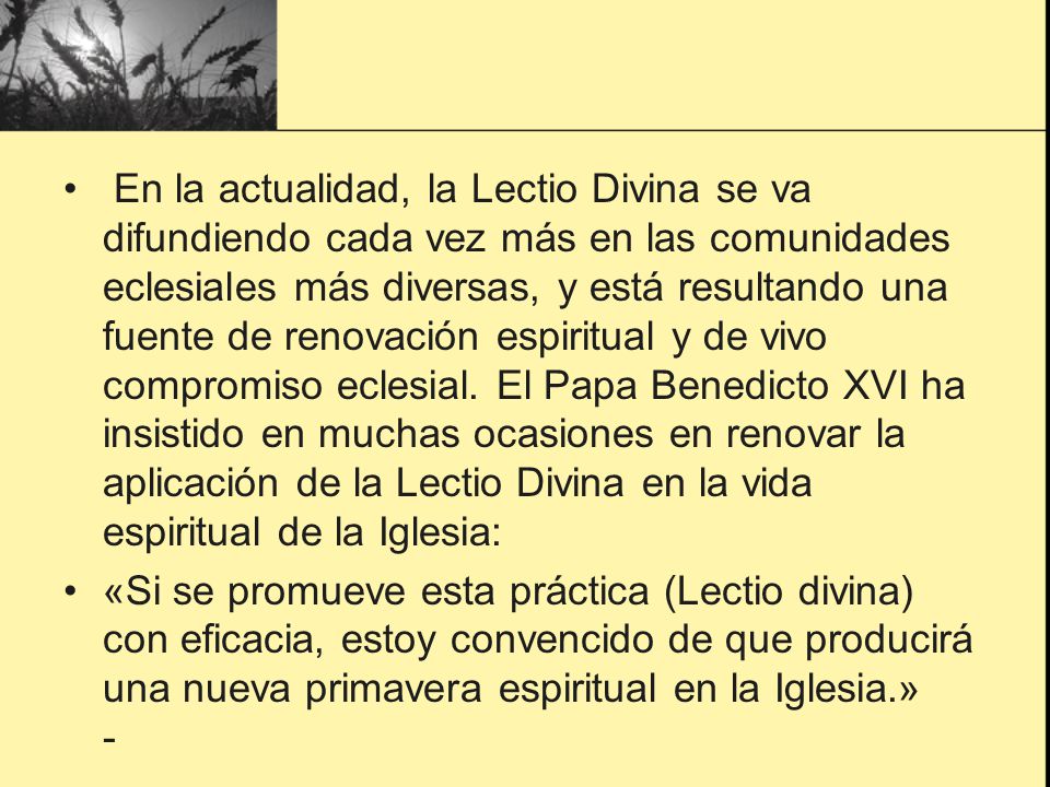 En la actualidad, la Lectio Divina se va difundiendo cada vez más en las comunidades eclesiales más diversas, y está resultando una fuente de renovación espiritual y de vivo compromiso eclesial. El Papa Benedicto XVI ha insistido en muchas ocasiones en renovar la aplicación de la Lectio Divina en la vida espiritual de la Iglesia: