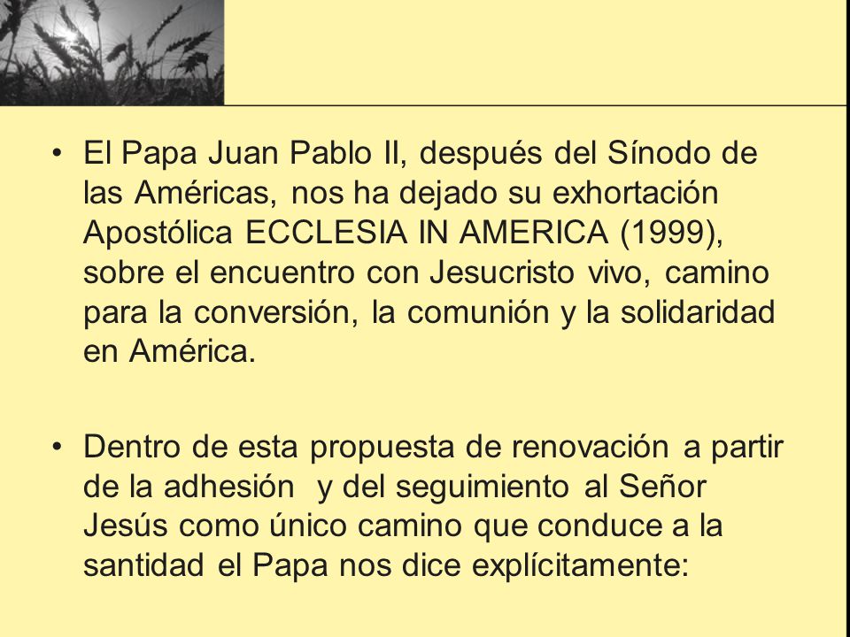 El Papa Juan Pablo II, después del Sínodo de las Américas, nos ha dejado su exhortación Apostólica ECCLESIA IN AMERICA (1999), sobre el encuentro con Jesucristo vivo, camino para la conversión, la comunión y la solidaridad en América.