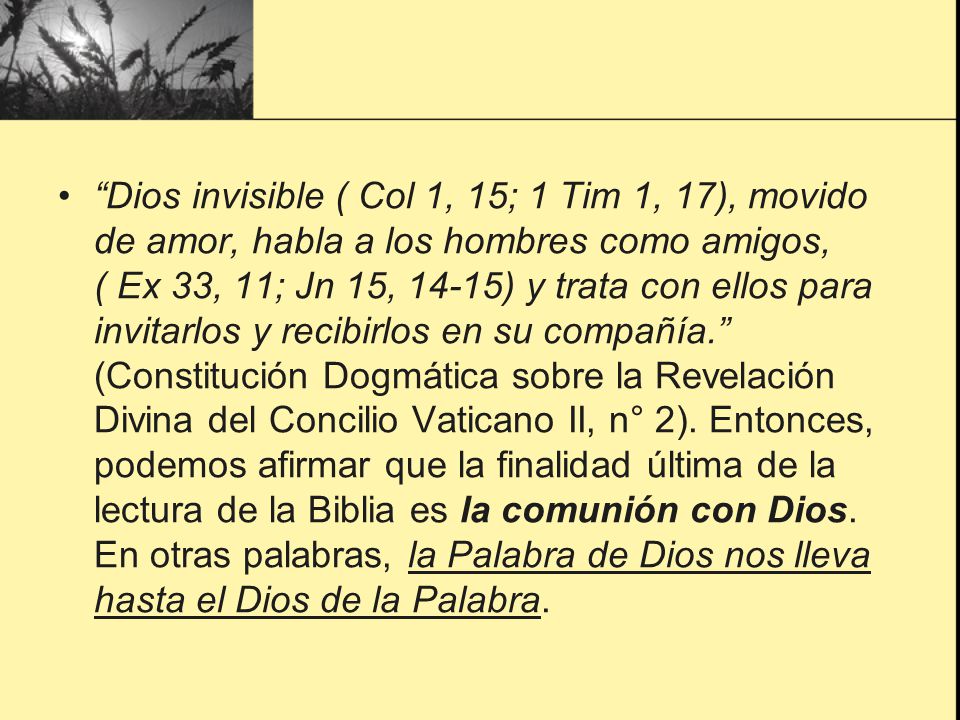 Dios invisible ( Col 1, 15; 1 Tim 1, 17), movido de amor, habla a los hombres como amigos, ( Ex 33, 11; Jn 15, 14-15) y trata con ellos para invitarlos y recibirlos en su compañía. (Constitución Dogmática sobre la Revelación Divina del Concilio Vaticano II, n° 2).