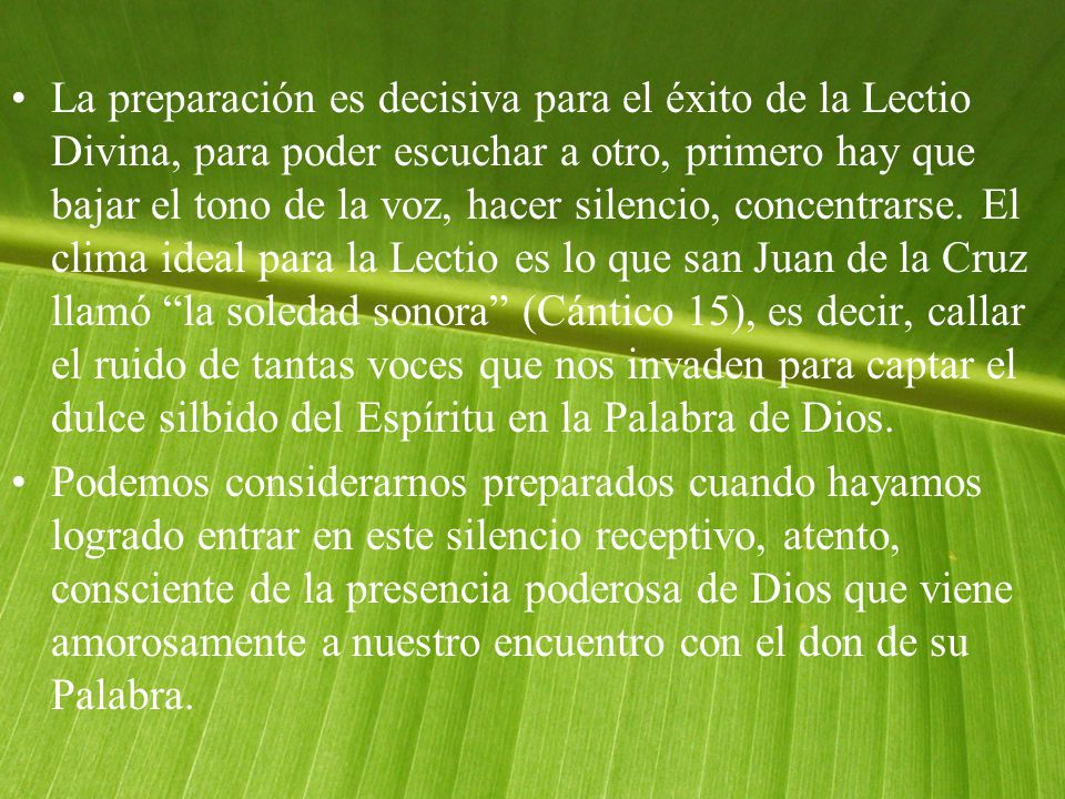La preparación es decisiva para el éxito de la Lectio Divina, para poder escuchar a otro, primero hay que bajar el tono de la voz, hacer silencio, concentrarse. El clima ideal para la Lectio es lo que san Juan de la Cruz llamó la soledad sonora (Cántico 15), es decir, callar el ruido de tantas voces que nos invaden para captar el dulce silbido del Espíritu en la Palabra de Dios.