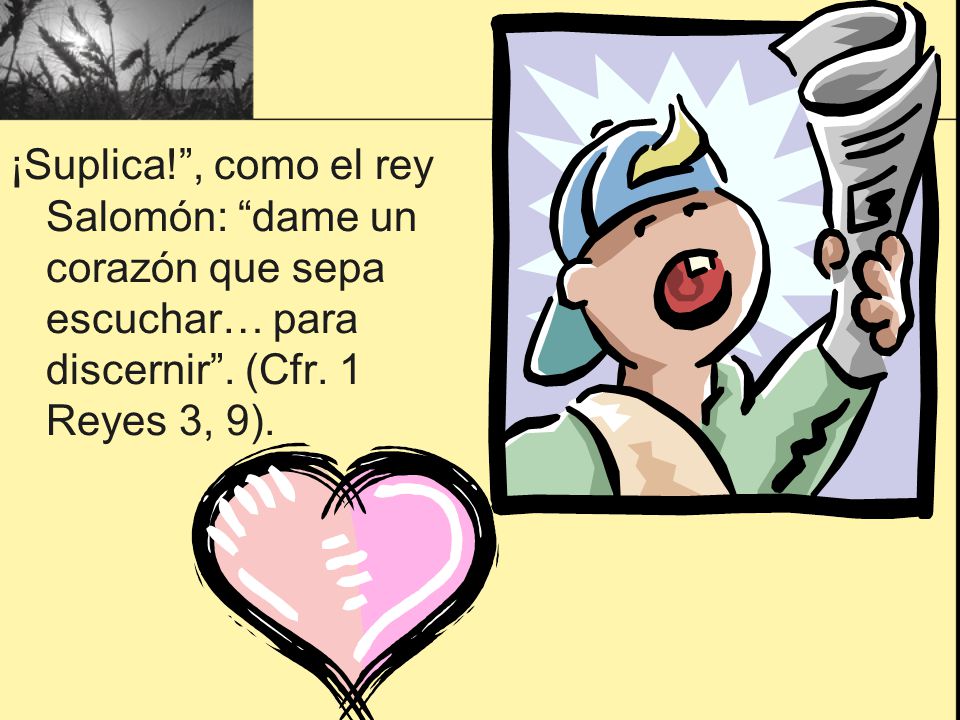 ¡Suplica! , como el rey Salomón: dame un corazón que sepa escuchar… para discernir . (Cfr. 1 Reyes 3, 9).