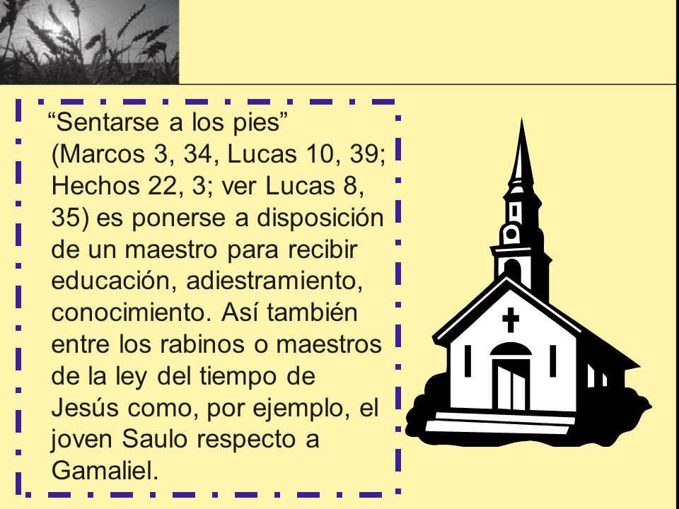 Sentarse a los pies (Marcos 3, 34, Lucas 10, 39; Hechos 22, 3; ver Lucas 8, 35) es ponerse a disposición de un maestro para recibir educación, adiestramiento, conocimiento. Así también entre los rabinos o maestros de la ley del tiempo de Jesús como, por ejemplo, el joven Saulo respecto a Gamaliel.
