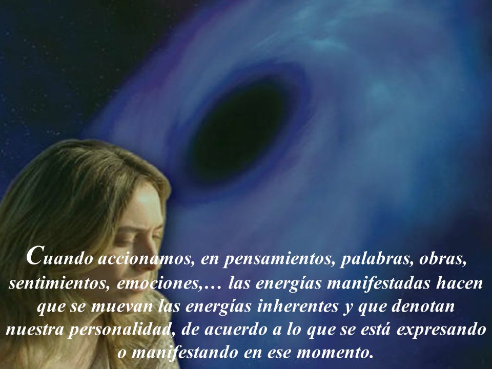 Cuando accionamos, en pensamientos, palabras, obras, sentimientos, emociones,… las energías manifestadas hacen que se muevan las energías inherentes y que denotan nuestra personalidad, de acuerdo a lo que se está expresando o manifestando en ese momento.