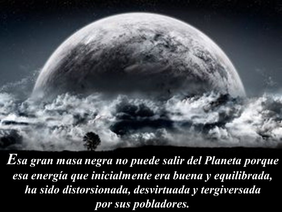Esa gran masa negra no puede salir del Planeta porque esa energía que inicialmente era buena y equilibrada, ha sido distorsionada, desvirtuada y tergiversada por sus pobladores.