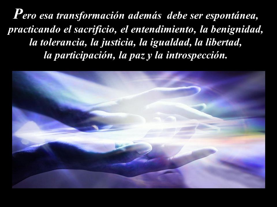 Pero esa transformación además debe ser espontánea, practicando el sacrificio, el entendimiento, la benignidad, la tolerancia, la justicia, la igualdad, la libertad, la participación, la paz y la introspección.