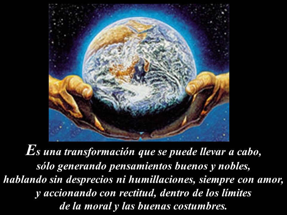 Es una transformación que se puede llevar a cabo, sólo generando pensamientos buenos y nobles, hablando sin desprecios ni humillaciones, siempre con amor, y accionando con rectitud, dentro de los límites de la moral y las buenas costumbres.