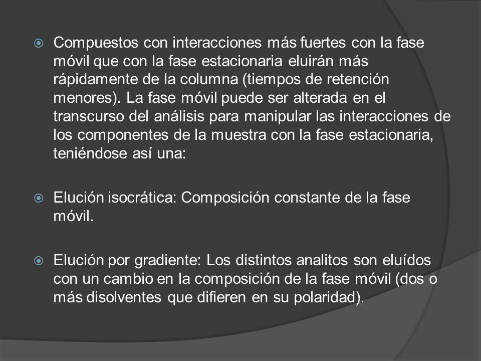 Compuestos con interacciones más fuertes con la fase móvil que con la fase estacionaria eluirán más rápidamente de la columna (tiempos de retención menores). La fase móvil puede ser alterada en el transcurso del análisis para manipular las interacciones de los componentes de la muestra con la fase estacionaria, teniéndose así una: