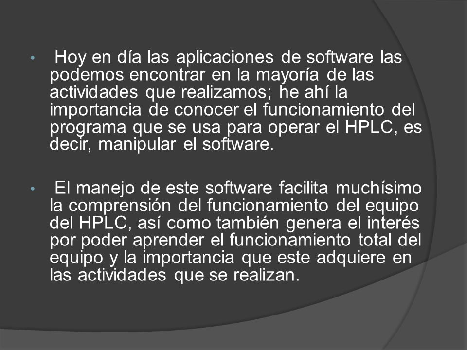 Hoy en día las aplicaciones de software las podemos encontrar en la mayoría de las actividades que realizamos; he ahí la importancia de conocer el funcionamiento del programa que se usa para operar el HPLC, es decir, manipular el software.