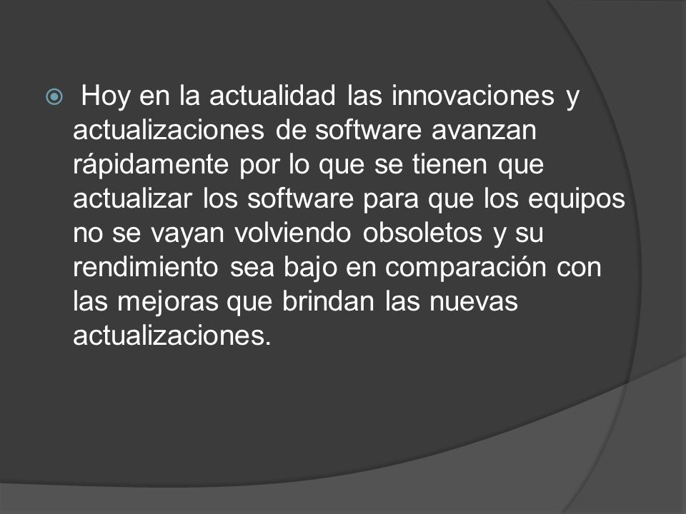 Hoy en la actualidad las innovaciones y actualizaciones de software avanzan rápidamente por lo que se tienen que actualizar los software para que los equipos no se vayan volviendo obsoletos y su rendimiento sea bajo en comparación con las mejoras que brindan las nuevas actualizaciones.