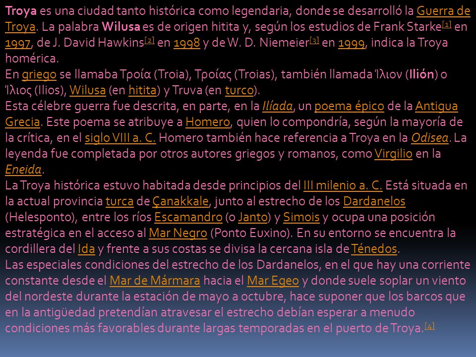 Troya es una ciudad tanto histórica como legendaria, donde se desarrolló la Guerra de Troya. La palabra Wilusa es de origen hitita y, según los estudios de Frank Starke[1] en 1997, de J. David Hawkins[2] en 1998 y de W. D. Niemeier[3] en 1999, indica la Troya homérica.