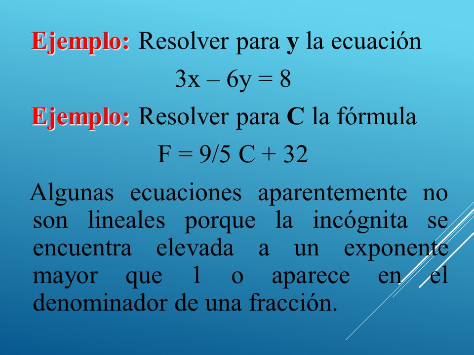 Ejemplo: Resolver para y la ecuación 3x – 6y = 8 Ejemplo: Resolver para C la fórmula F = 9/5 C + 32 Algunas ecuaciones aparentemente no son lineales porque la incógnita se encuentra elevada a un exponente mayor que 1 o aparece en el denominador de una fracción.