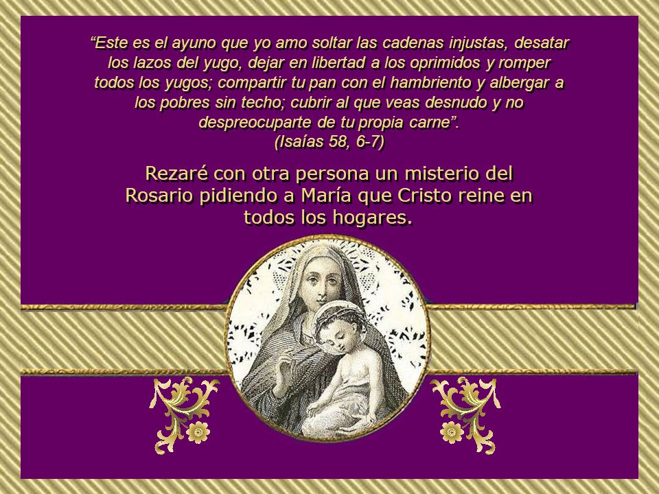 Este es el ayuno que yo amo soltar las cadenas injustas, desatar los lazos del yugo, dejar en libertad a los oprimidos y romper todos los yugos; compartir tu pan con el hambriento y albergar a los pobres sin techo; cubrir al que veas desnudo y no despreocuparte de tu propia carne .