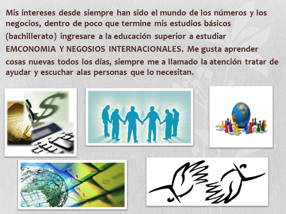 Mis intereses desde siempre han sido el mundo de los números y los negocios, dentro de poco que termine mis estudios básicos (bachillerato) ingresare a la educación superior a estudiar EMCONOMIA Y NEGOSIOS INTERNACIONALES.