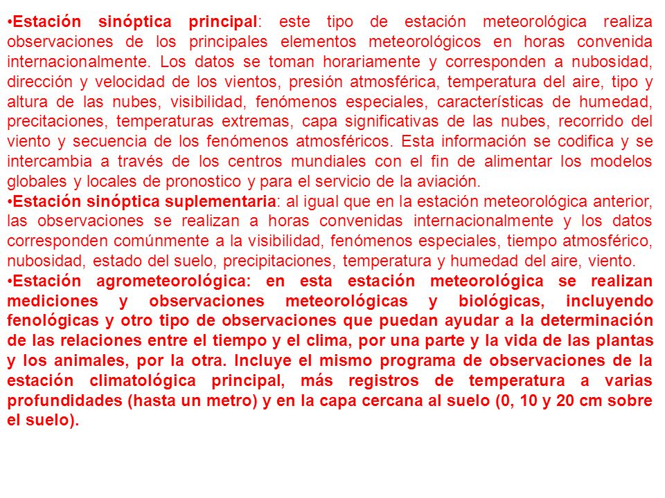 Estación sinóptica principal: este tipo de estación meteorológica realiza observaciones de los principales elementos meteorológicos en horas convenida internacionalmente. Los datos se toman horariamente y corresponden a nubosidad, dirección y velocidad de los vientos, presión atmosférica, temperatura del aire, tipo y altura de las nubes, visibilidad, fenómenos especiales, características de humedad, precitaciones, temperaturas extremas, capa significativas de las nubes, recorrido del viento y secuencia de los fenómenos atmosféricos. Esta información se codifica y se intercambia a través de los centros mundiales con el fin de alimentar los modelos globales y locales de pronostico y para el servicio de la aviación.
