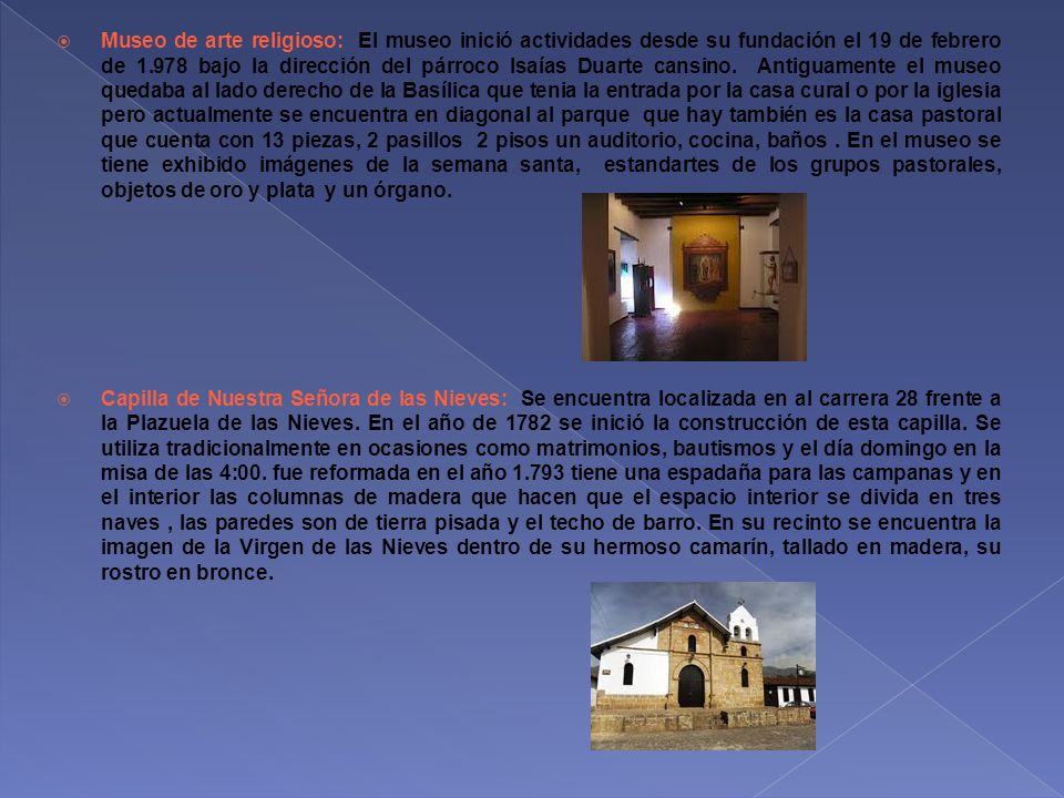 Museo de arte religioso: El museo inició actividades desde su fundación el 19 de febrero de bajo la dirección del párroco Isaías Duarte cansino. Antiguamente el museo quedaba al lado derecho de la Basílica que tenia la entrada por la casa cural o por la iglesia pero actualmente se encuentra en diagonal al parque que hay también es la casa pastoral que cuenta con 13 piezas, 2 pasillos 2 pisos un auditorio, cocina, baños . En el museo se tiene exhibido imágenes de la semana santa, estandartes de los grupos pastorales, objetos de oro y plata y un órgano.