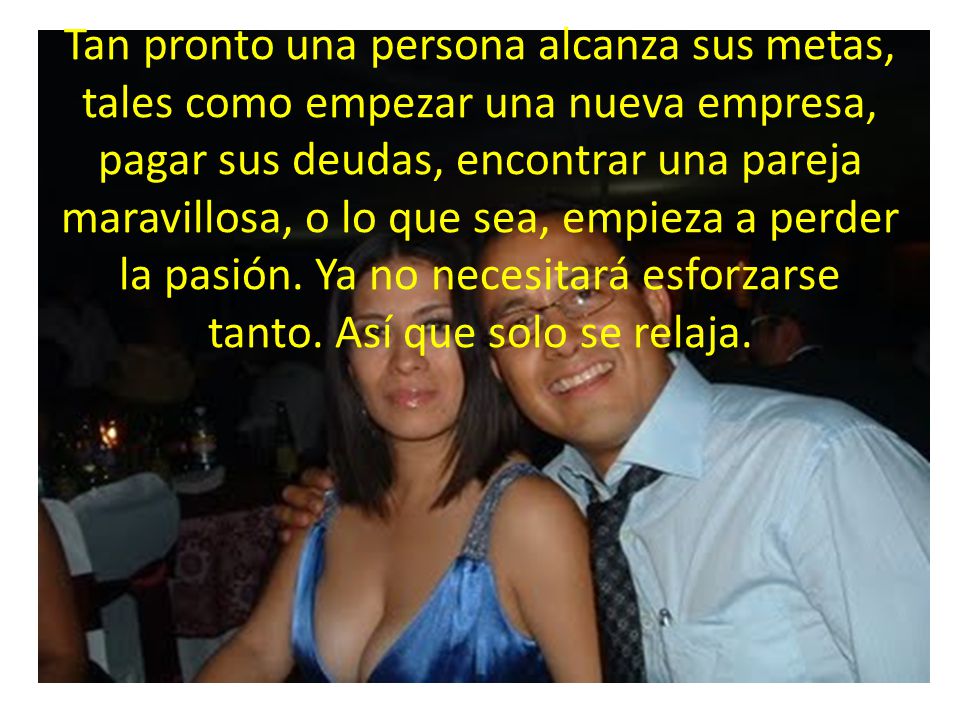 Tan pronto una persona alcanza sus metas, tales como empezar una nueva empresa, pagar sus deudas, encontrar una pareja maravillosa, o lo que sea, empieza a perder la pasión.