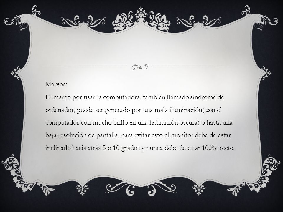 Mareos: El mareo por usar la computadora, también llamado síndrome de ordenador, puede ser generado por una mala iluminación(usar el computador con mucho brillo en una habitación oscura) o hasta una baja resolución de pantalla, para evitar esto el monitor debe de estar inclinado hacia atrás 5 o 10 grados y nunca debe de estar 100% recto.