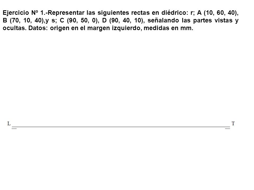 Ejercicio Nº 1.-Representar las siguientes rectas en diédrico: r; A (10, 60, 40), B (70, 10, 40),y s; C (90, 50, 0), D (90, 40, 10), señalando las partes vistas y ocultas.