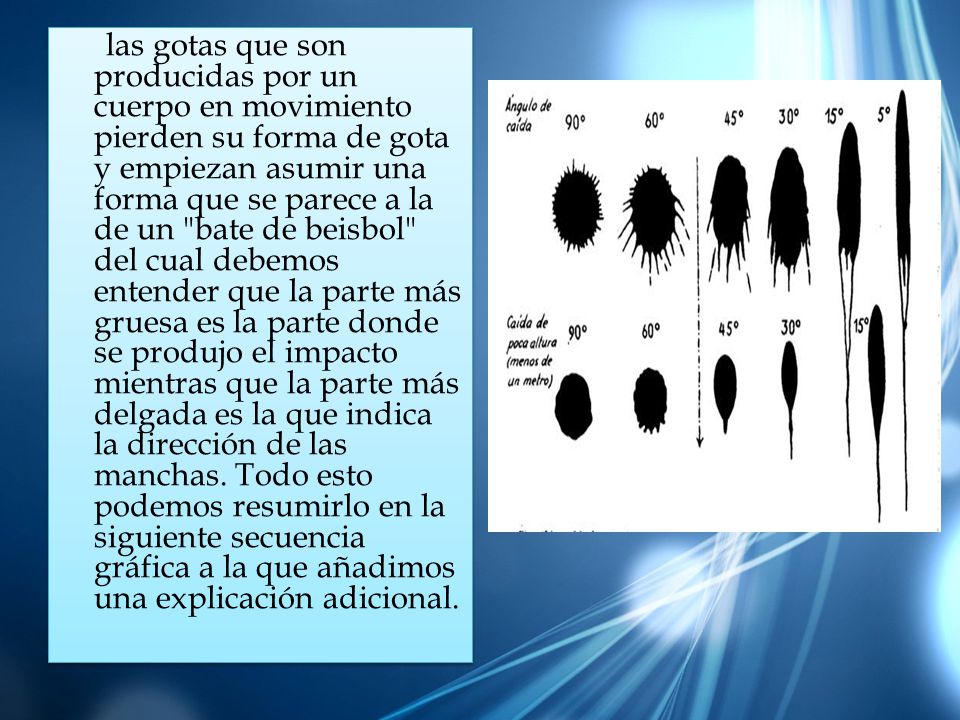 las gotas que son producidas por un cuerpo en movimiento pierden su forma de gota y empiezan asumir una forma que se parece a la de un bate de beisbol del cual debemos entender que la parte más gruesa es la parte donde se produjo el impacto mientras que la parte más delgada es la que indica la dirección de las manchas.