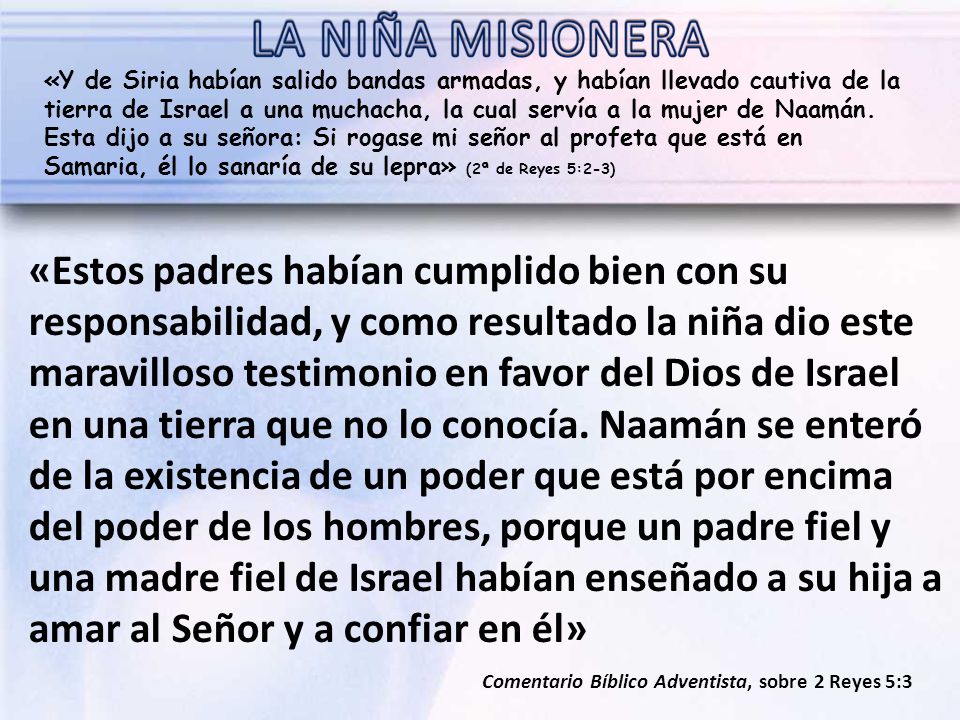 «Y de Siria habían salido bandas armadas, y habían llevado cautiva de la tierra de Israel a una muchacha, la cual servía a la mujer de Naamán. Esta dijo a su señora: Si rogase mi señor al profeta que está en Samaria, él lo sanaría de su lepra» (2ª de Reyes 5:2-3)