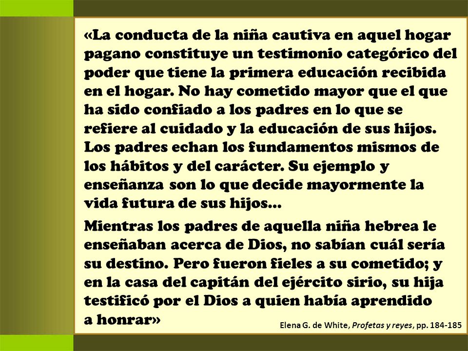 «La conducta de la niña cautiva en aquel hogar pagano constituye un testimonio categórico del poder que tiene la primera educación recibida en el hogar. No hay cometido mayor que el que ha sido confiado a los padres en lo que se refiere al cuidado y la educación de sus hijos. Los padres echan los fundamentos mismos de los hábitos y del carácter. Su ejemplo y enseñanza son lo que decide mayormente la vida futura de sus hijos…