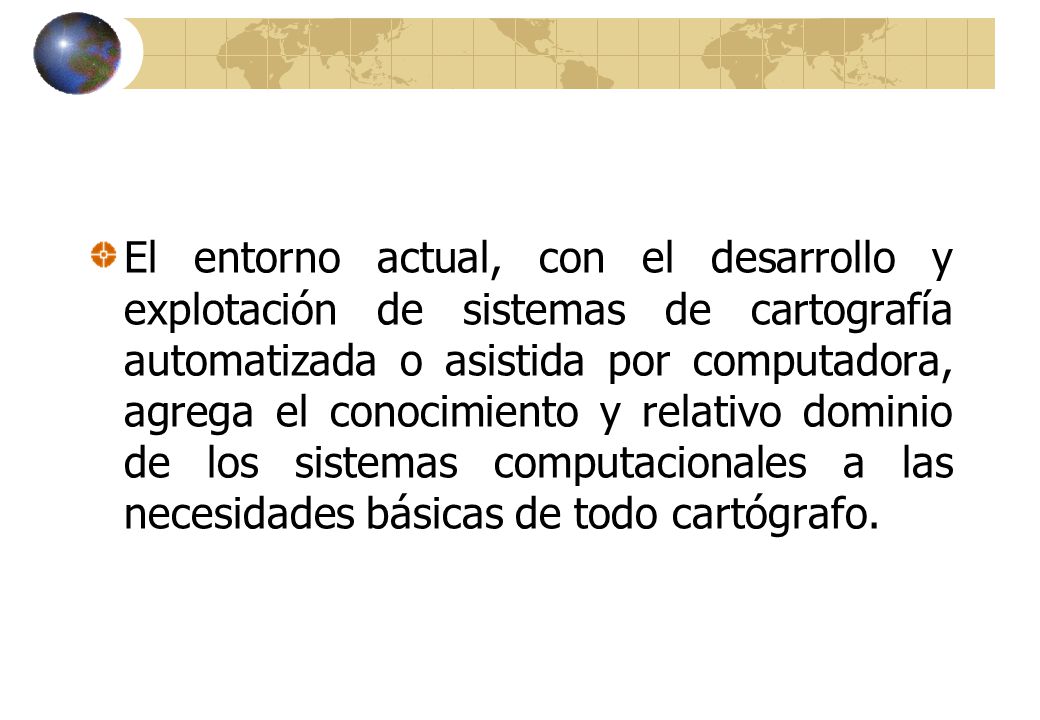 El entorno actual, con el desarrollo y explotación de sistemas de cartografía automatizada o asistida por computadora, agrega el conocimiento y relativo dominio de los sistemas computacionales a las necesidades básicas de todo cartógrafo.