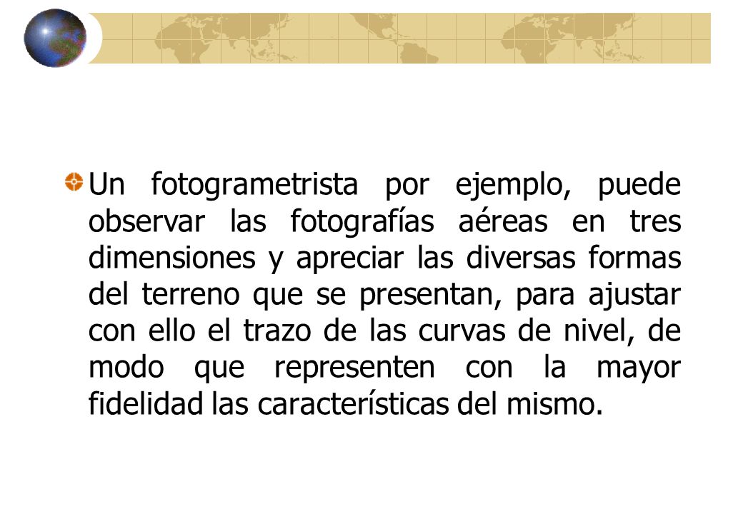 Un fotogrametrista por ejemplo, puede observar las fotografías aéreas en tres dimensiones y apreciar las diversas formas del terreno que se presentan, para ajustar con ello el trazo de las curvas de nivel, de modo que representen con la mayor fidelidad las características del mismo.