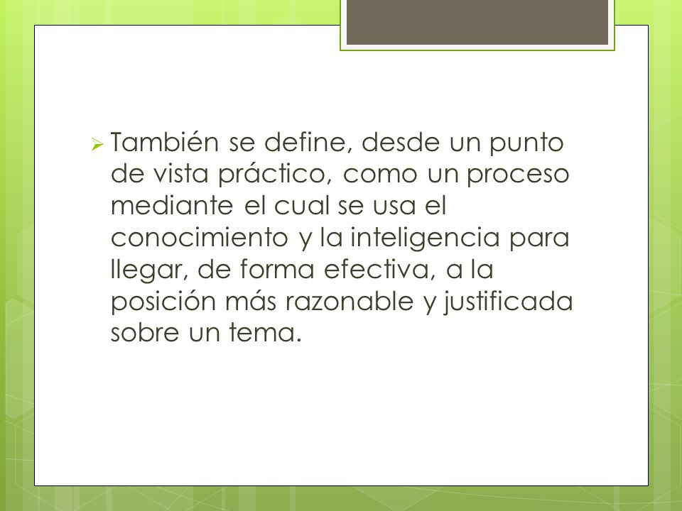 También se define, desde un punto de vista práctico, como un proceso mediante el cual se usa el conocimiento y la inteligencia para llegar, de forma efectiva, a la posición más razonable y justificada sobre un tema.