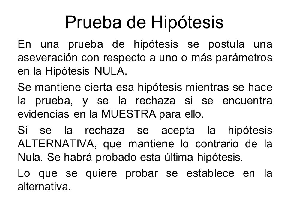 Prueba de Hipótesis En una prueba de hipótesis se postula una aseveración con respecto a uno o más parámetros en la Hipótesis NULA.