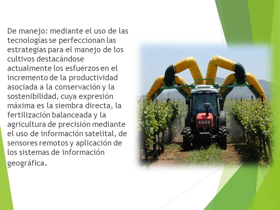 De manejo: mediante el uso de las tecnologías se perfeccionan las estrategias para el manejo de los cultivos destacándose actualmente los esfuerzos en el incremento de la productividad asociada a la conservación y la sostenibilidad, cuya expresión máxima es la siembra directa, la fertilización balanceada y la agricultura de precisión mediante el uso de información satelital, de sensores remotos y aplicación de los sistemas de información geográfica.