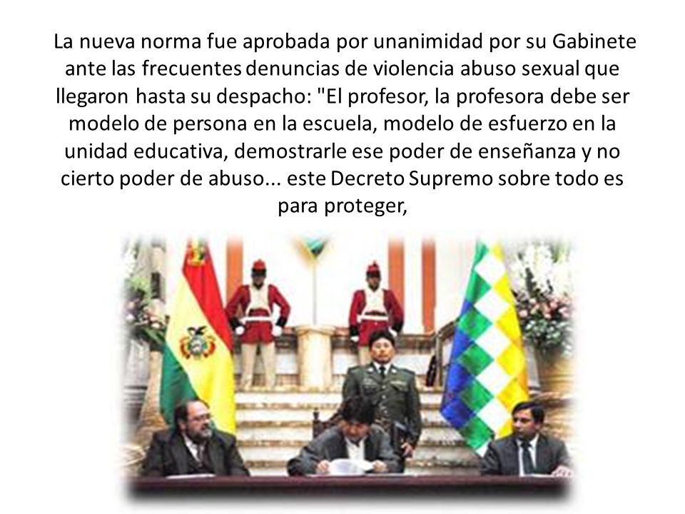 La nueva norma fue aprobada por unanimidad por su Gabinete ante las frecuentes denuncias de violencia abuso sexual que llegaron hasta su despacho: El profesor, la profesora debe ser modelo de persona en la escuela, modelo de esfuerzo en la unidad educativa, demostrarle ese poder de enseñanza y no cierto poder de abuso...