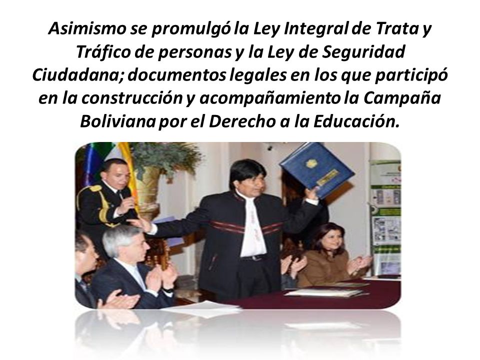 Asimismo se promulgó la Ley Integral de Trata y Tráfico de personas y la Ley de Seguridad Ciudadana; documentos legales en los que participó en la construcción y acompañamiento la Campaña Boliviana por el Derecho a la Educación.
