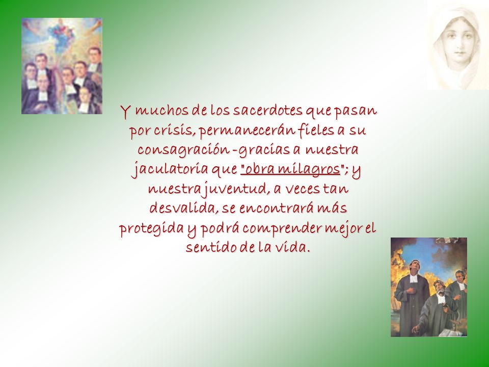 Y muchos de los sacerdotes que pasan por crisis, permanecerán fieles a su consagración -gracias a nuestra jaculatoria que obra milagros ; y nuestra juventud, a veces tan desvalida, se encontrará más protegida y podrá comprender mejor el sentido de la vida.