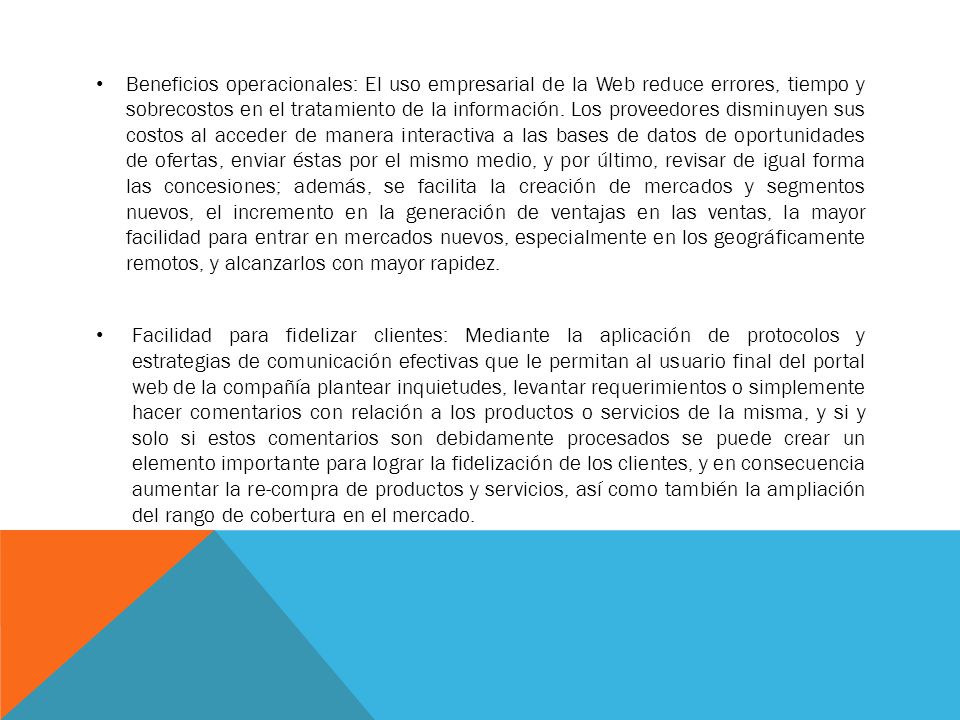 Beneficios operacionales: El uso empresarial de la Web reduce errores, tiempo y sobrecostos en el tratamiento de la información. Los proveedores disminuyen sus costos al acceder de manera interactiva a las bases de datos de oportunidades de ofertas, enviar éstas por el mismo medio, y por último, revisar de igual forma las concesiones; además, se facilita la creación de mercados y segmentos nuevos, el incremento en la generación de ventajas en las ventas, la mayor facilidad para entrar en mercados nuevos, especialmente en los geográficamente remotos, y alcanzarlos con mayor rapidez.