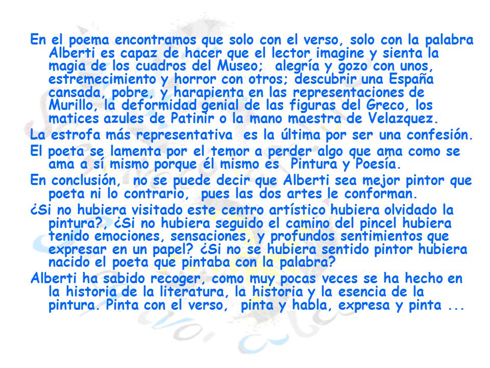 En el poema encontramos que solo con el verso, solo con la palabra Alberti es capaz de hacer que el lector imagine y sienta la magia de los cuadros del Museo; alegría y gozo con unos, estremecimiento y horror con otros; descubrir una España cansada, pobre, y harapienta en las representaciones de Murillo, la deformidad genial de las figuras del Greco, los matices azules de Patinir o la mano maestra de Velazquez.