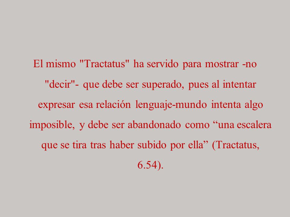 El mismo Tractatus ha servido para mostrar -no decir - que debe ser superado, pues al intentar expresar esa relación lenguaje-mundo intenta algo imposible, y debe ser abandonado como una escalera que se tira tras haber subido por ella (Tractatus, 6.54).