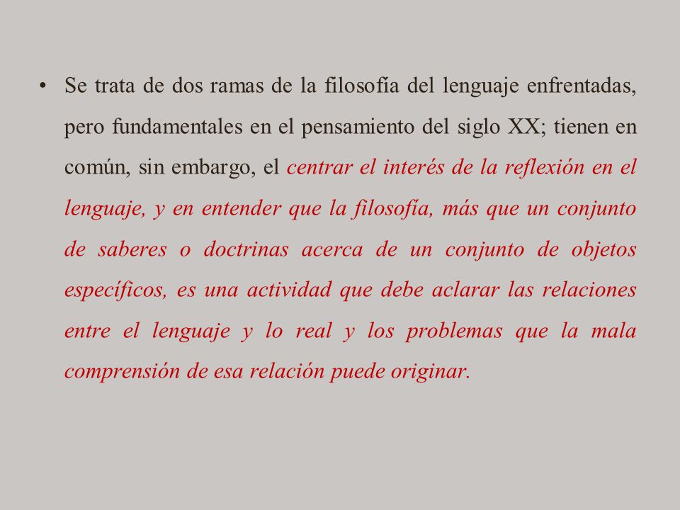 Se trata de dos ramas de la filosofía del lenguaje enfrentadas, pero fundamentales en el pensamiento del siglo XX; tienen en común, sin embargo, el centrar el interés de la reflexión en el lenguaje, y en entender que la filosofía, más que un conjunto de saberes o doctrinas acerca de un conjunto de objetos específicos, es una actividad que debe aclarar las relaciones entre el lenguaje y lo real y los problemas que la mala comprensión de esa relación puede originar.