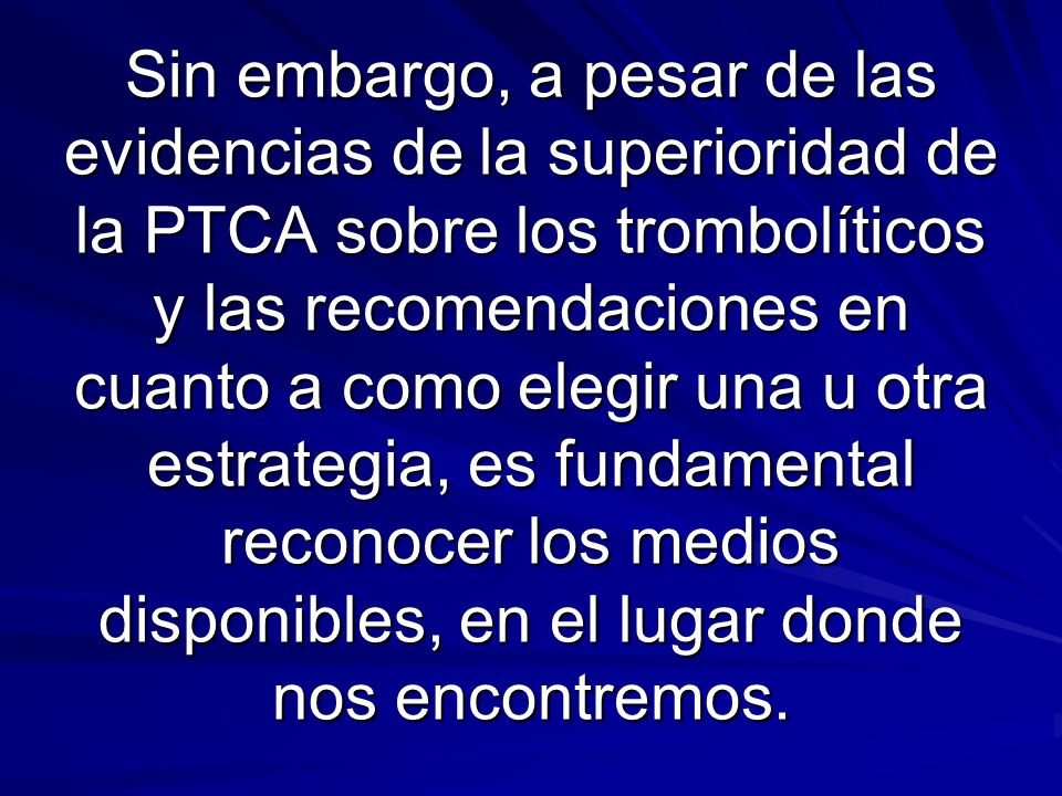 Sin embargo, a pesar de las evidencias de la superioridad de la PTCA sobre los trombolíticos y las recomendaciones en cuanto a como elegir una u otra estrategia, es fundamental reconocer los medios disponibles, en el lugar donde nos encontremos.