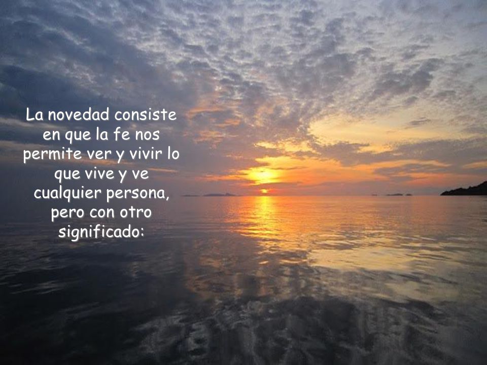 La novedad consiste en que la fe nos permite ver y vivir lo que vive y ve cualquier persona, pero con otro significado: