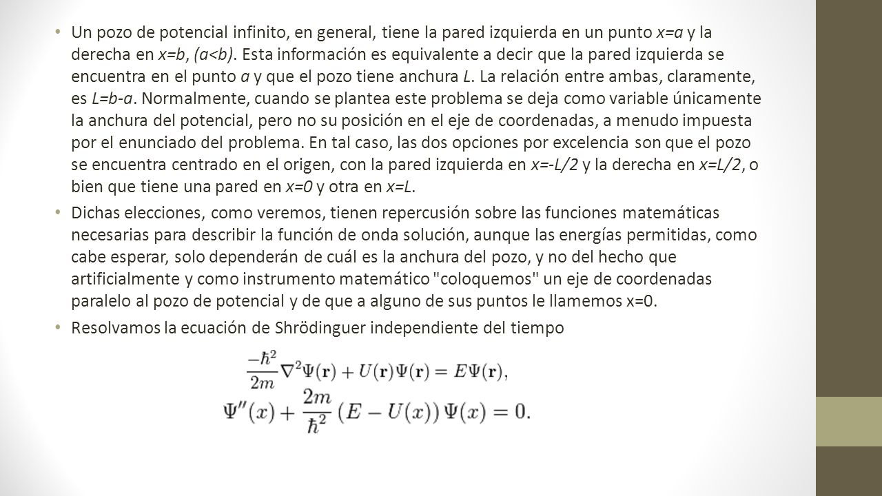 Un pozo de potencial infinito, en general, tiene la pared izquierda en un punto x=a y la derecha en x=b, (a<b). Esta información es equivalente a decir que la pared izquierda se encuentra en el punto a y que el pozo tiene anchura L. La relación entre ambas, claramente, es L=b-a. Normalmente, cuando se plantea este problema se deja como variable únicamente la anchura del potencial, pero no su posición en el eje de coordenadas, a menudo impuesta por el enunciado del problema. En tal caso, las dos opciones por excelencia son que el pozo se encuentra centrado en el origen, con la pared izquierda en x=-L/2 y la derecha en x=L/2, o bien que tiene una pared en x=0 y otra en x=L.
