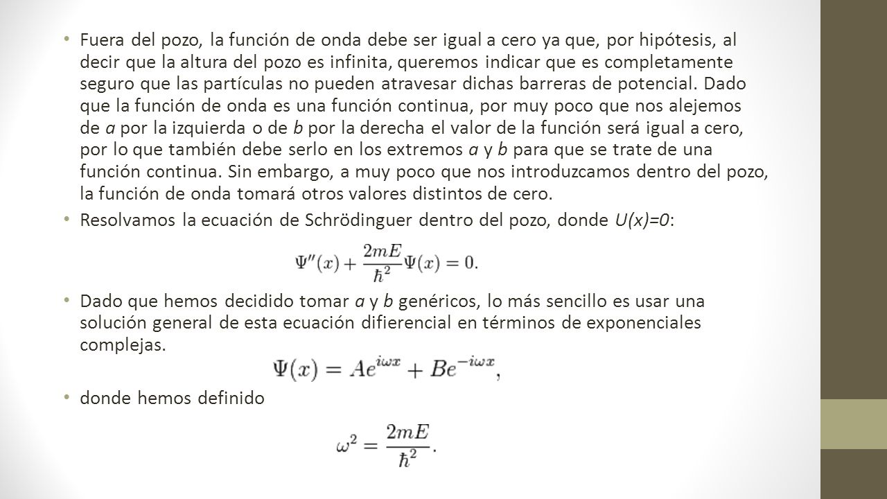 Fuera del pozo, la función de onda debe ser igual a cero ya que, por hipótesis, al decir que la altura del pozo es infinita, queremos indicar que es completamente seguro que las partículas no pueden atravesar dichas barreras de potencial. Dado que la función de onda es una función continua, por muy poco que nos alejemos de a por la izquierda o de b por la derecha el valor de la función será igual a cero, por lo que también debe serlo en los extremos a y b para que se trate de una función continua. Sin embargo, a muy poco que nos introduzcamos dentro del pozo, la función de onda tomará otros valores distintos de cero.