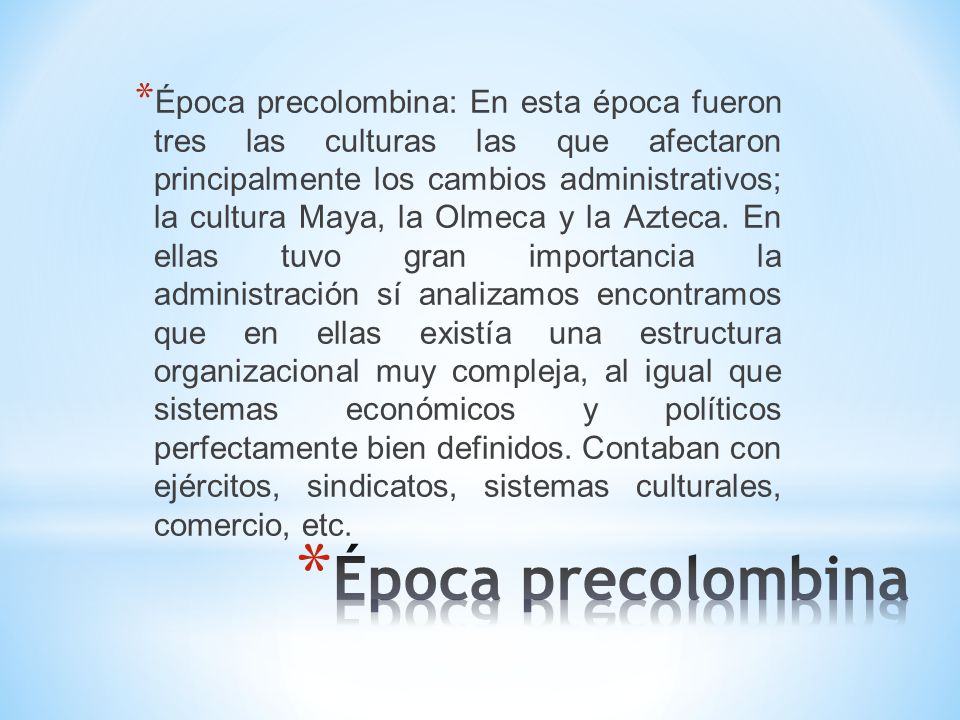 Época precolombina: En esta época fueron tres las culturas las que afectaron principalmente los cambios administrativos; la cultura Maya, la Olmeca y la Azteca. En ellas tuvo gran importancia la administración sí analizamos encontramos que en ellas existía una estructura organizacional muy compleja, al igual que sistemas económicos y políticos perfectamente bien definidos. Contaban con ejércitos, sindicatos, sistemas culturales, comercio, etc.
