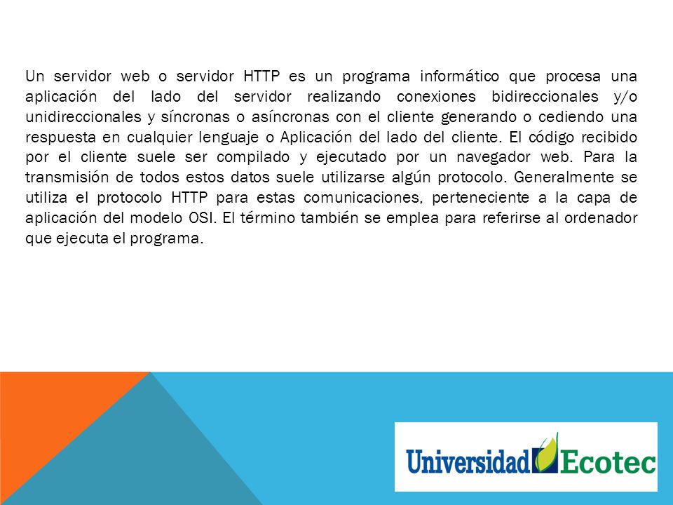 Un servidor web o servidor HTTP es un programa informático que procesa una aplicación del lado del servidor realizando conexiones bidireccionales y/o unidireccionales y síncronas o asíncronas con el cliente generando o cediendo una respuesta en cualquier lenguaje o Aplicación del lado del cliente.