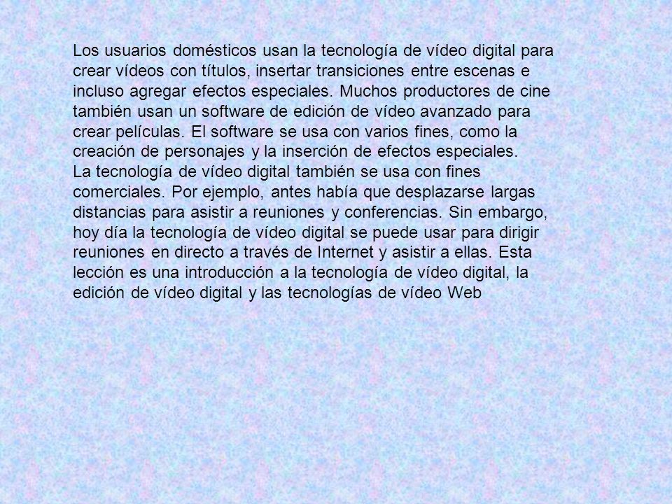 Los usuarios domésticos usan la tecnología de vídeo digital para crear vídeos con títulos, insertar transiciones entre escenas e incluso agregar efectos especiales. Muchos productores de cine también usan un software de edición de vídeo avanzado para crear películas. El software se usa con varios fines, como la creación de personajes y la inserción de efectos especiales.