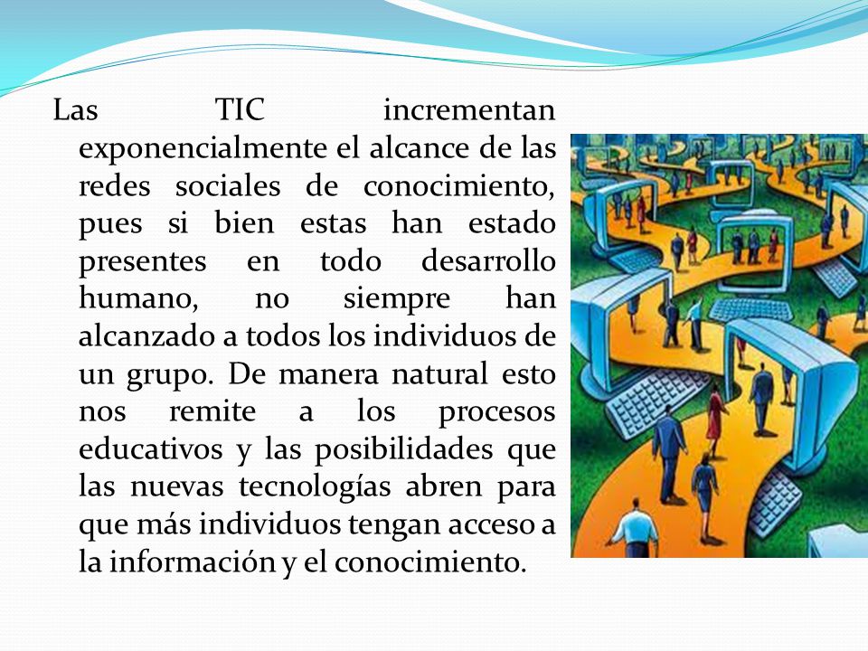 Las TIC incrementan exponencialmente el alcance de las redes sociales de conocimiento, pues si bien estas han estado presentes en todo desarrollo humano, no siempre han alcanzado a todos los individuos de un grupo.